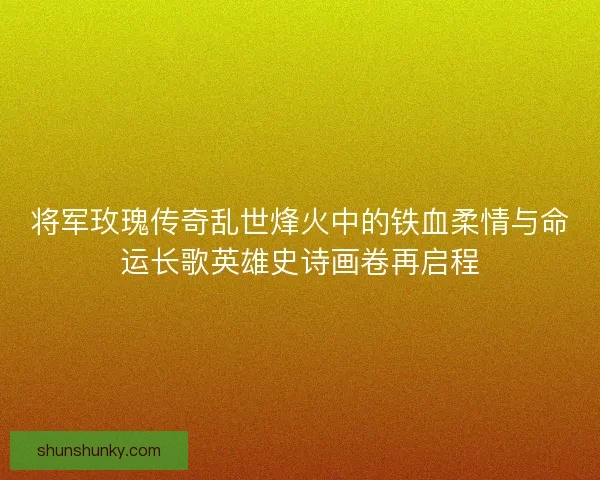 将军玫瑰传奇乱世烽火中的铁血柔情与命运长歌英雄史诗画卷再启程