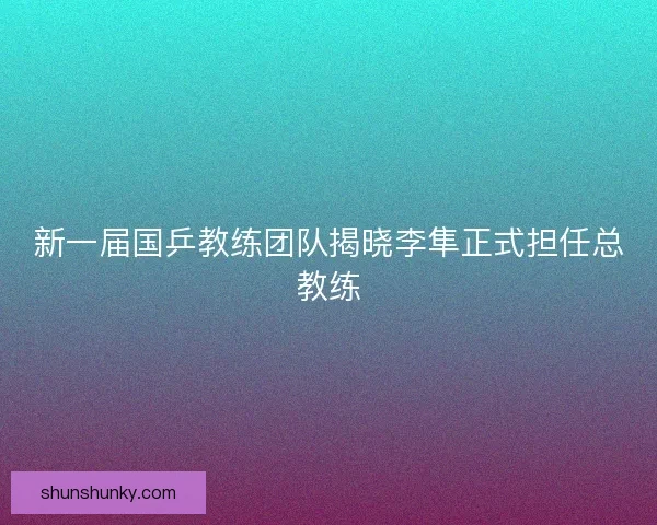 新一届国乒教练团队揭晓李隼正式担任总教练
