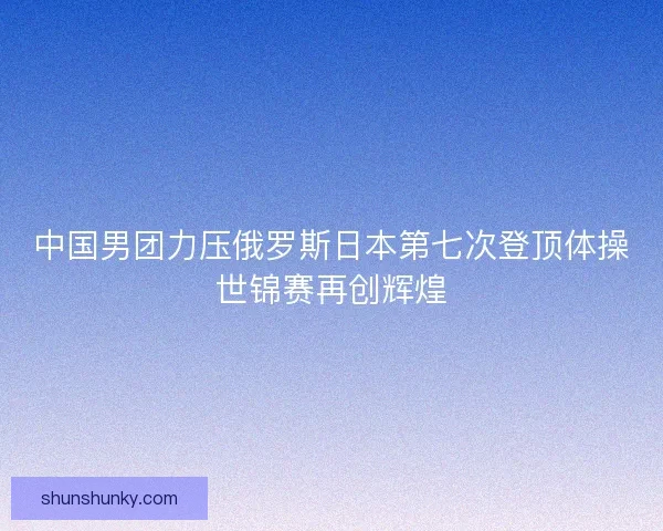 中国男团力压俄罗斯日本第七次登顶体操世锦赛再创辉煌