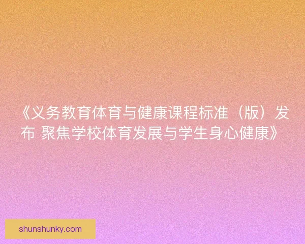 《义务教育体育与健康课程标准（版）发布 聚焦学校体育发展与学生身心健康》