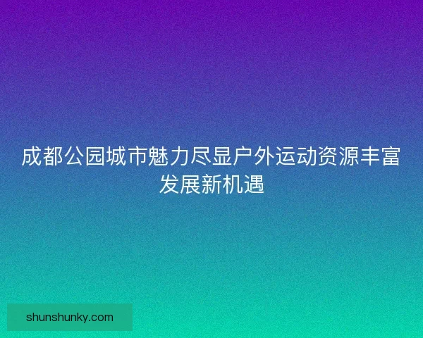 成都公园城市魅力尽显户外运动资源丰富发展新机遇