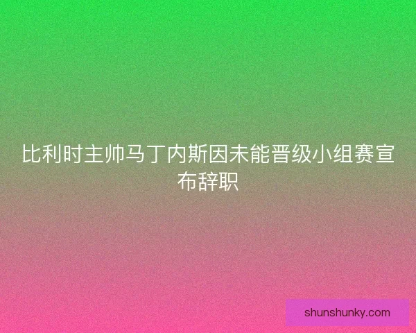 比利时主帅马丁内斯因未能晋级小组赛宣布辞职