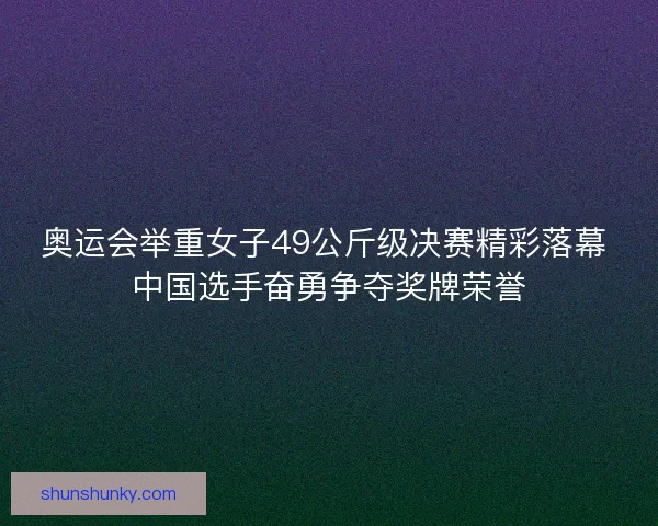 奥运会举重女子49公斤级决赛精彩落幕 中国选手奋勇争夺奖牌荣誉